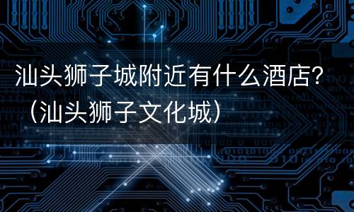 汕头狮子城附近有什么酒店？（汕头狮子文化城）