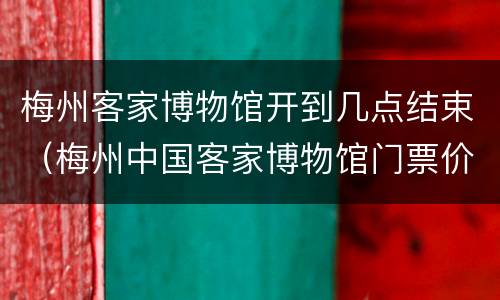 梅州客家博物馆开到几点结束（梅州中国客家博物馆门票价格）
