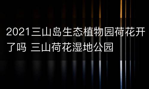 2021三山岛生态植物园荷花开了吗 三山荷花湿地公园