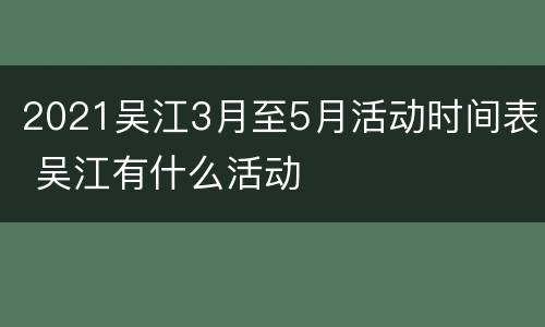 2021吴江3月至5月活动时间表 吴江有什么活动