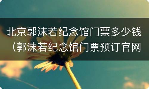 北京郭沫若纪念馆门票多少钱（郭沫若纪念馆门票预订官网）