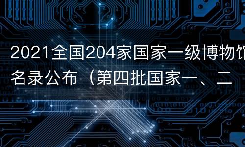 2021全国204家国家一级博物馆名录公布（第四批国家一、二、三级博物馆名单公布）