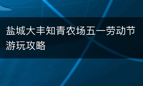 盐城大丰知青农场五一劳动节游玩攻略