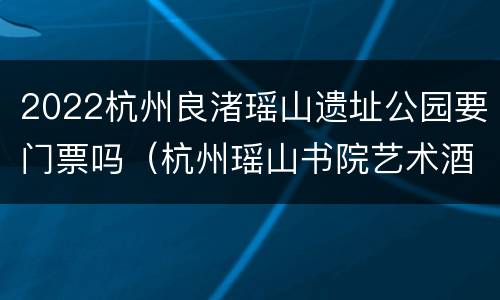 2022杭州良渚瑶山遗址公园要门票吗（杭州瑶山书院艺术酒店）