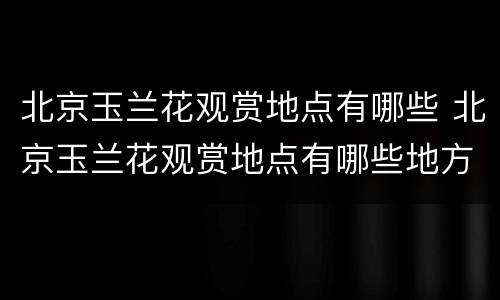 北京玉兰花观赏地点有哪些 北京玉兰花观赏地点有哪些地方