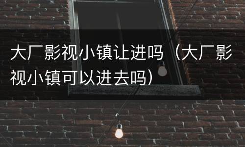 大厂影视小镇让进吗（大厂影视小镇可以进去吗）