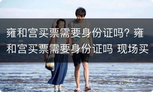 雍和宫买票需要身份证吗? 雍和宫买票需要身份证吗 现场买票