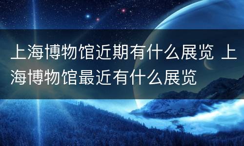 上海博物馆近期有什么展览 上海博物馆最近有什么展览