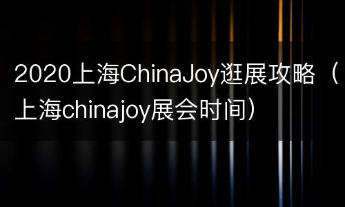 2020上海ChinaJoy逛展攻略（上海chinajoy展会时间）