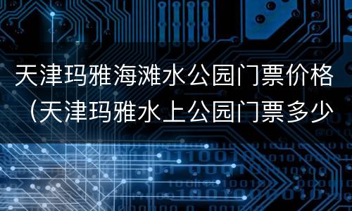 天津玛雅海滩水公园门票价格（天津玛雅水上公园门票多少钱）