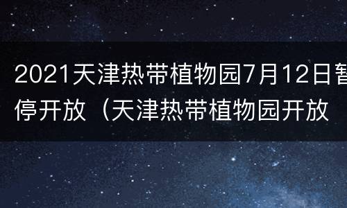 2021天津热带植物园7月12日暂停开放（天津热带植物园开放了吗）