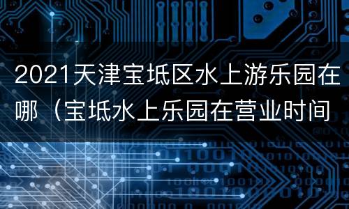 2021天津宝坻区水上游乐园在哪（宝坻水上乐园在营业时间）