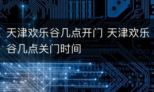 天津欢乐谷几点开门 天津欢乐谷几点关门时间