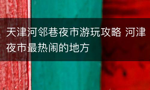 天津河邻巷夜市游玩攻略 河津夜市最热闹的地方