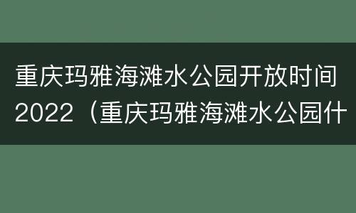 重庆玛雅海滩水公园开放时间2022（重庆玛雅海滩水公园什么时候开馆）