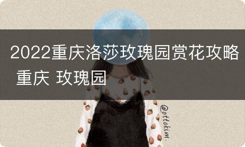 2022重庆洛莎玫瑰园赏花攻略 重庆 玫瑰园
