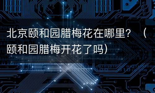 北京颐和园腊梅花在哪里？（颐和园腊梅开花了吗）