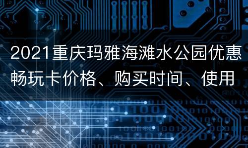 2021重庆玛雅海滩水公园优惠畅玩卡价格、购买时间、使用攻略