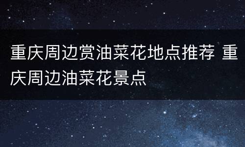 重庆周边赏油菜花地点推荐 重庆周边油菜花景点