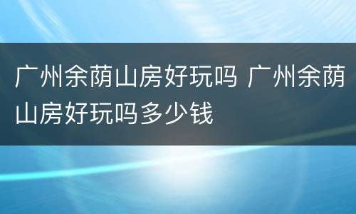 广州余荫山房好玩吗 广州余荫山房好玩吗多少钱