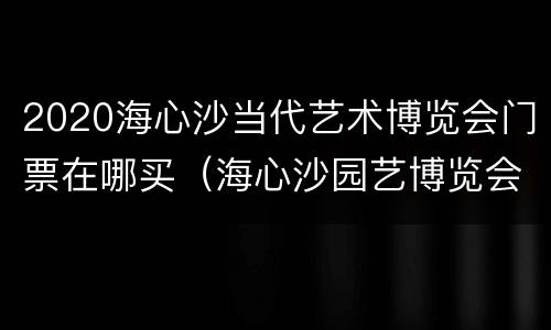 2020海心沙当代艺术博览会门票在哪买（海心沙园艺博览会）