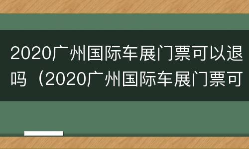 2020广州国际车展门票可以退吗（2020广州国际车展门票可以退吗多少钱）