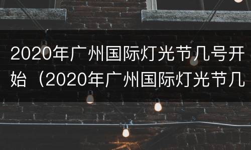 2020年广州国际灯光节几号开始（2020年广州国际灯光节几号开始的）