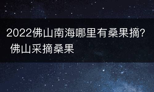 2022佛山南海哪里有桑果摘？ 佛山采摘桑果