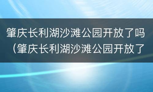 肇庆长利湖沙滩公园开放了吗（肇庆长利湖沙滩公园开放了吗现在）