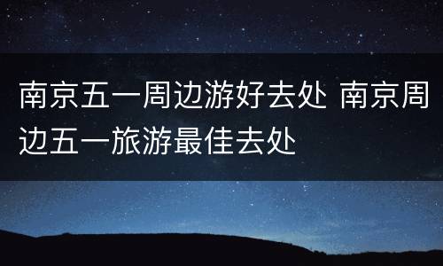 南京五一周边游好去处 南京周边五一旅游最佳去处
