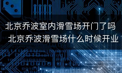 北京乔波室内滑雪场开门了吗 北京乔波滑雪场什么时候开业