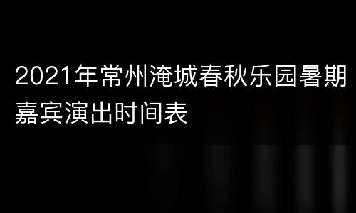 2021年常州淹城春秋乐园暑期嘉宾演出时间表