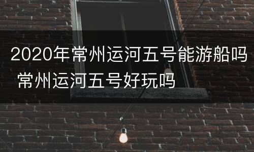 2020年常州运河五号能游船吗 常州运河五号好玩吗