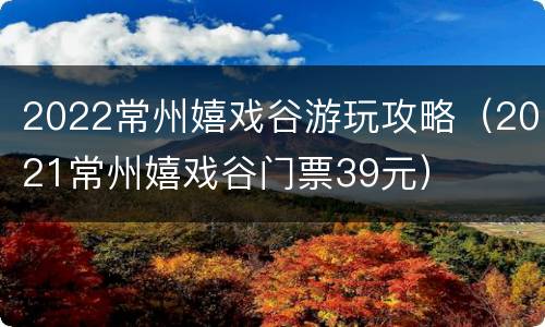 2022常州嬉戏谷游玩攻略（2021常州嬉戏谷门票39元）