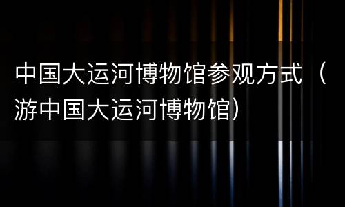 中国大运河博物馆参观方式（游中国大运河博物馆）
