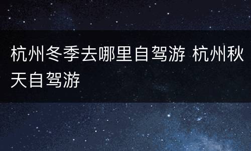 杭州冬季去哪里自驾游 杭州秋天自驾游