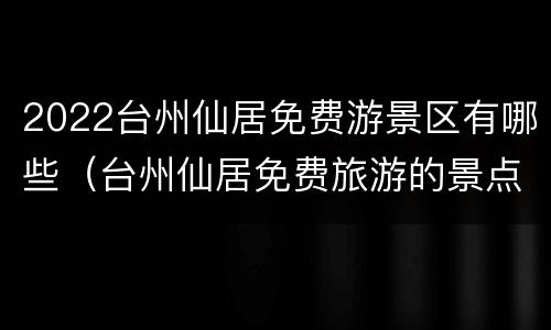 2022台州仙居免费游景区有哪些（台州仙居免费旅游的景点）