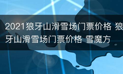 2021狼牙山滑雪场门票价格 狼牙山滑雪场门票价格 雪魔方