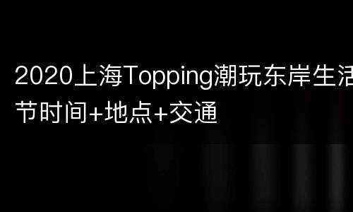 2020上海Topping潮玩东岸生活节时间+地点+交通