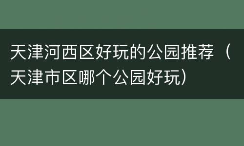 天津河西区好玩的公园推荐（天津市区哪个公园好玩）