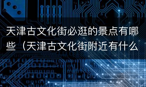 天津古文化街必逛的景点有哪些（天津古文化街附近有什么景点）