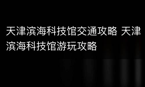 天津滨海科技馆交通攻略 天津滨海科技馆游玩攻略