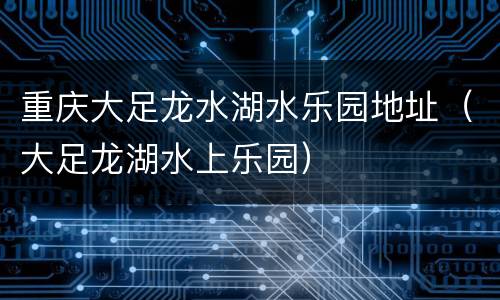 重庆大足龙水湖水乐园地址（大足龙湖水上乐园）