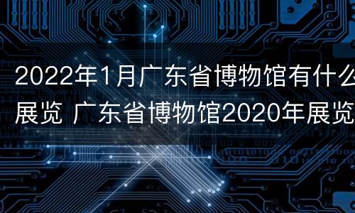2022年1月广东省博物馆有什么展览 广东省博物馆2020年展览