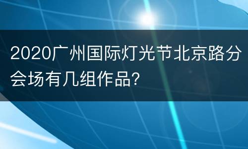 2020广州国际灯光节北京路分会场有几组作品？