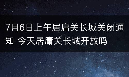 7月6日上午居庸关长城关闭通知 今天居庸关长城开放吗