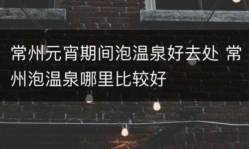 常州元宵期间泡温泉好去处 常州泡温泉哪里比较好