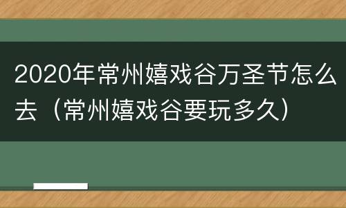 2020年常州嬉戏谷万圣节怎么去（常州嬉戏谷要玩多久）