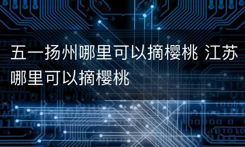 五一扬州哪里可以摘樱桃 江苏哪里可以摘樱桃