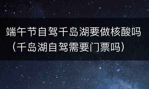 端午节自驾千岛湖要做核酸吗（千岛湖自驾需要门票吗）
